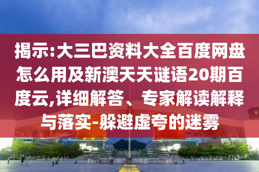 揭示:大三巴资料大全百度网盘怎么用及新澳天天谜语20期百度云,详细解答、专家解读解释与落实-躲避虚夸的迷雾
