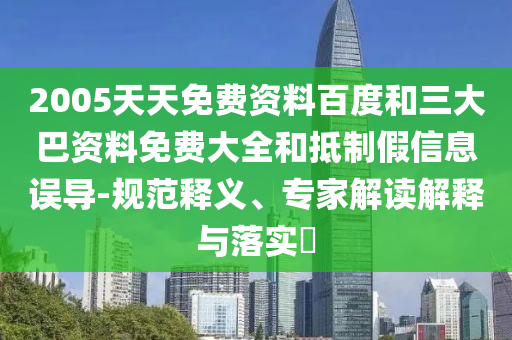 2005天天免费资料百度和三大巴资料免费大全和抵制假信息误导-规范释义、专家解读解释与落实